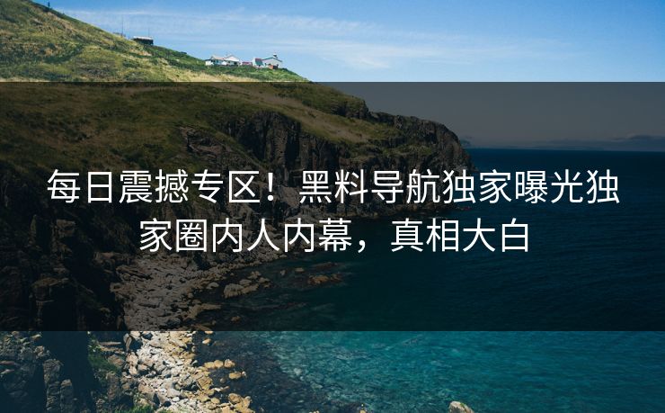 每日震撼专区！黑料导航独家曝光独家圈内人内幕，真相大白