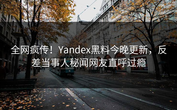 全网疯传！Yandex黑料今晚更新，反差当事人秘闻网友直呼过瘾