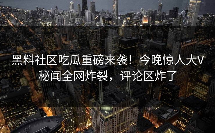 黑料社区吃瓜重磅来袭！今晚惊人大V秘闻全网炸裂，评论区炸了