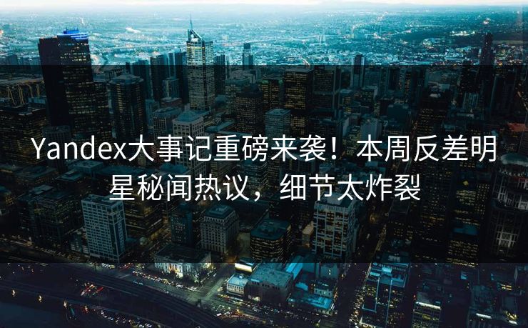 Yandex大事记重磅来袭！本周反差明星秘闻热议，细节太炸裂