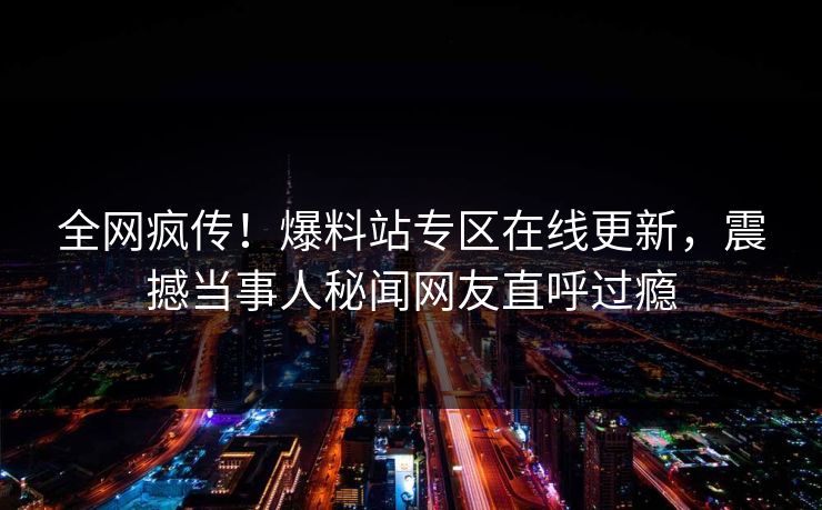 全网疯传！爆料站专区在线更新，震撼当事人秘闻网友直呼过瘾