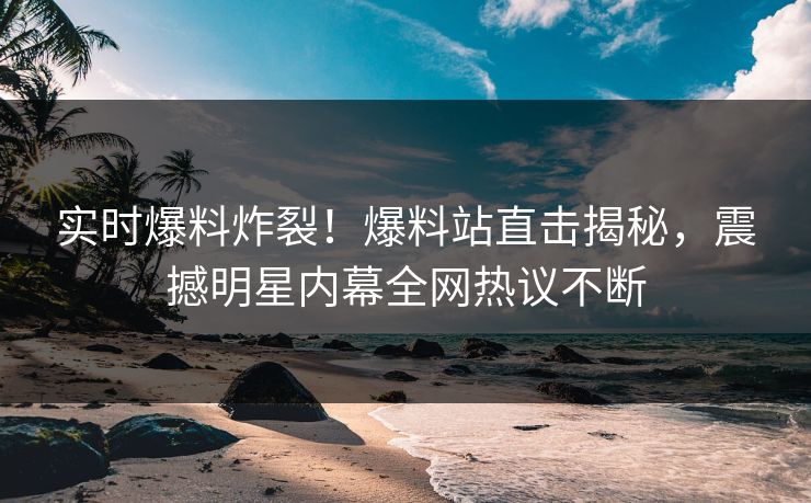 实时爆料炸裂！爆料站直击揭秘，震撼明星内幕全网热议不断