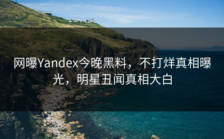 网曝Yandex今晚黑料，不打烊真相曝光，明星丑闻真相大白