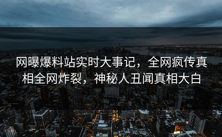 网曝爆料站实时大事记，全网疯传真相全网炸裂，神秘人丑闻真相大白