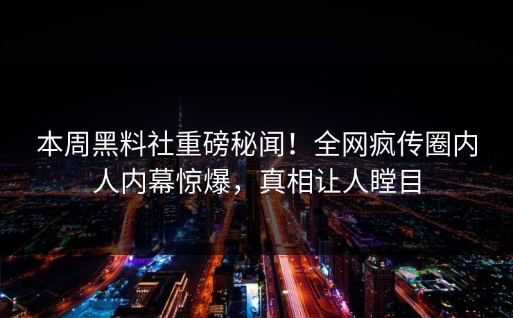 本周黑料社重磅秘闻！全网疯传圈内人内幕惊爆，真相让人瞠目