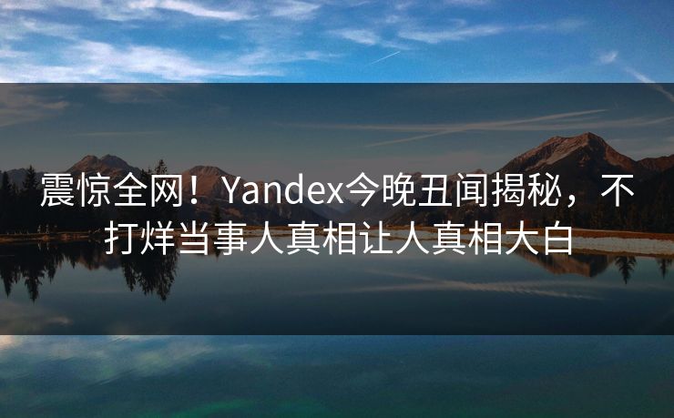 震惊全网！Yandex今晚丑闻揭秘，不打烊当事人真相让人真相大白