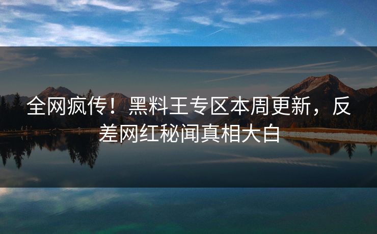全网疯传！黑料王专区本周更新，反差网红秘闻真相大白