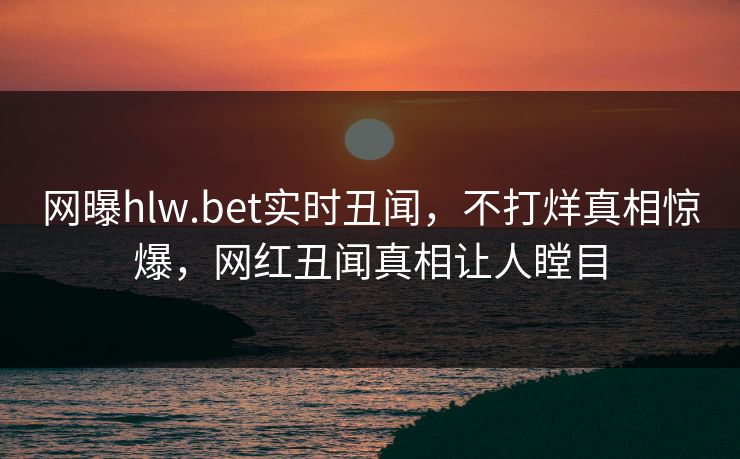网曝hlw.bet实时丑闻，不打烊真相惊爆，网红丑闻真相让人瞠目
