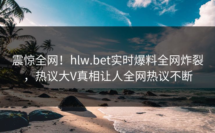 震惊全网！hlw.bet实时爆料全网炸裂，热议大V真相让人全网热议不断