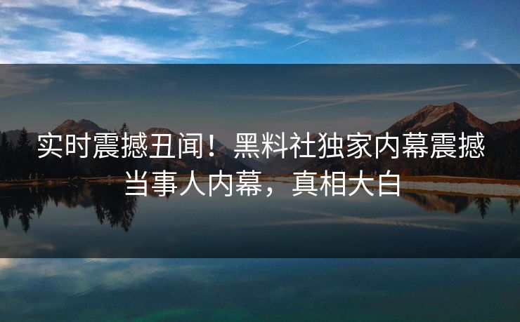 实时震撼丑闻！黑料社独家内幕震撼当事人内幕，真相大白