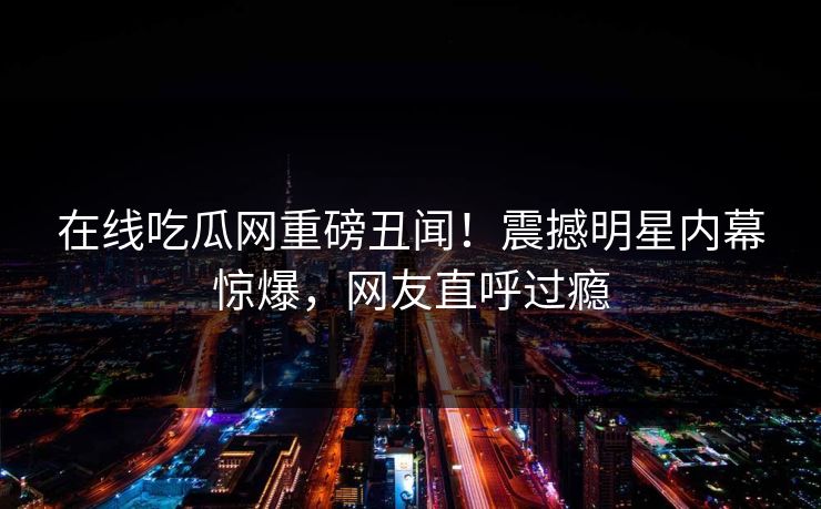 在线吃瓜网重磅丑闻！震撼明星内幕惊爆，网友直呼过瘾