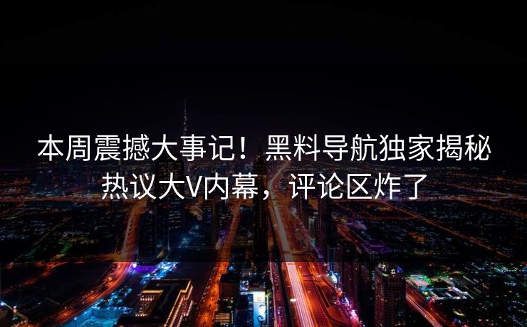 本周震撼大事记！黑料导航独家揭秘热议大V内幕，评论区炸了