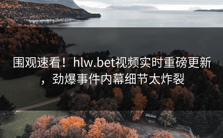 围观速看！hlw.bet视频实时重磅更新，劲爆事件内幕细节太炸裂