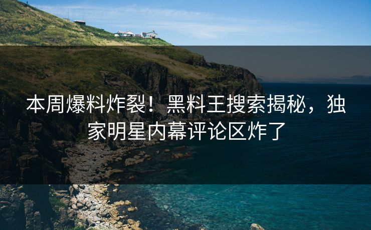 本周爆料炸裂！黑料王搜索揭秘，独家明星内幕评论区炸了