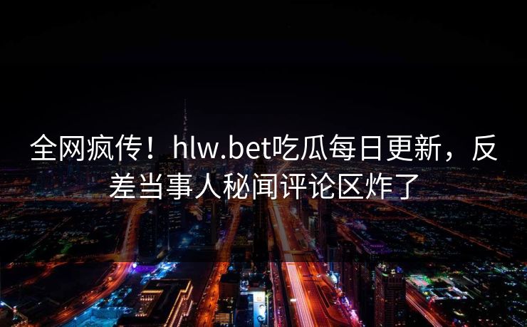 全网疯传！hlw.bet吃瓜每日更新，反差当事人秘闻评论区炸了