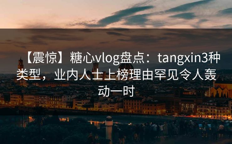 【震惊】糖心vlog盘点：tangxin3种类型，业内人士上榜理由罕见令人轰动一时