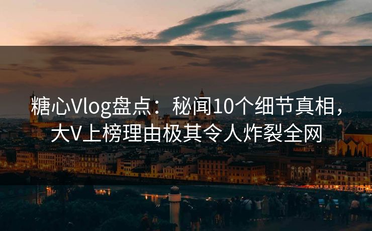 糖心Vlog盘点：秘闻10个细节真相，大V上榜理由极其令人炸裂全网
