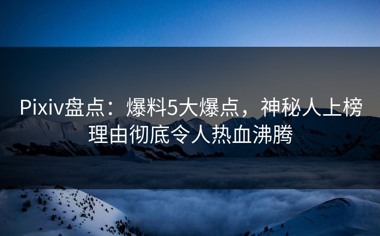 Pixiv盘点：爆料5大爆点，神秘人上榜理由彻底令人热血沸腾