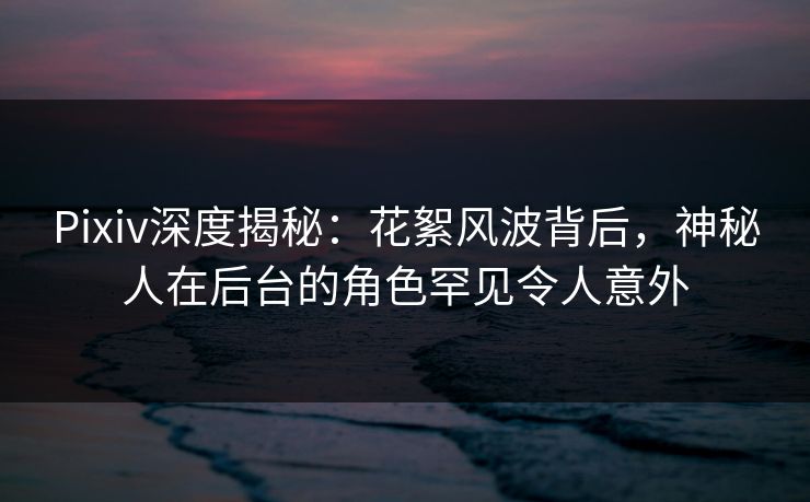 Pixiv深度揭秘：花絮风波背后，神秘人在后台的角色罕见令人意外