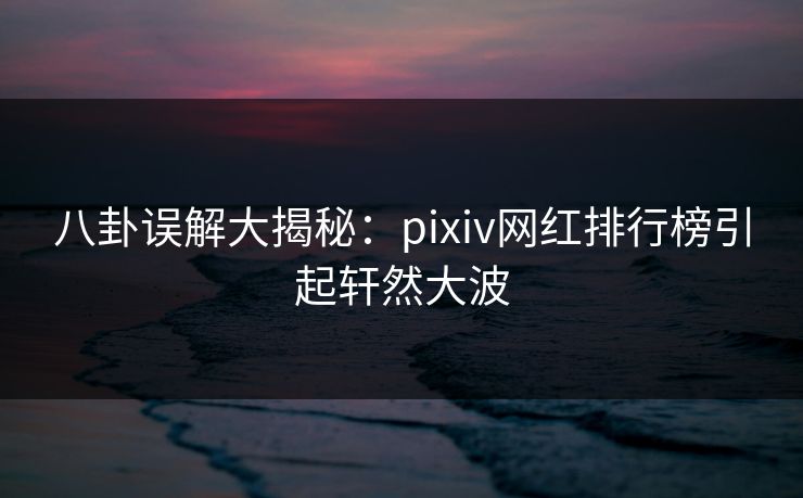 八卦误解大揭秘：pixiv网红排行榜引起轩然大波
