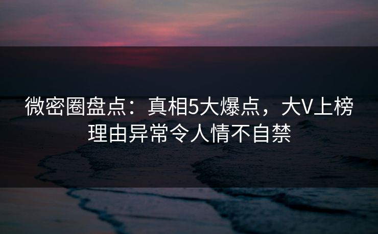 微密圈盘点：真相5大爆点，大V上榜理由异常令人情不自禁