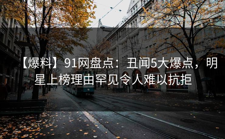 【爆料】91网盘点：丑闻5大爆点，明星上榜理由罕见令人难以抗拒