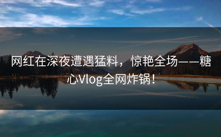 网红在深夜遭遇猛料，惊艳全场——糖心Vlog全网炸锅！