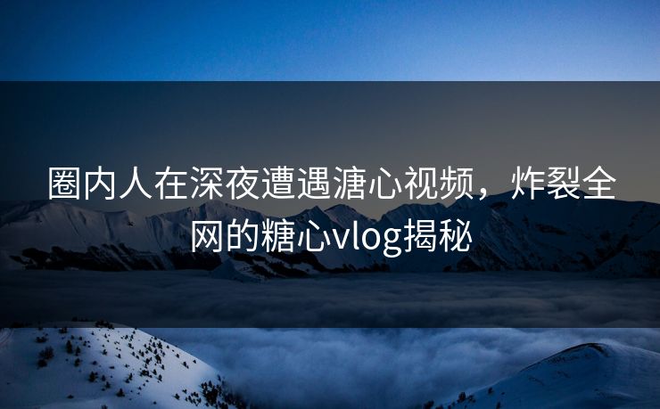圈内人在深夜遭遇溏心视频，炸裂全网的糖心vlog揭秘