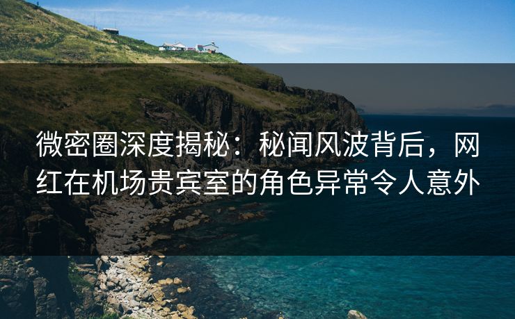 微密圈深度揭秘：秘闻风波背后，网红在机场贵宾室的角色异常令人意外