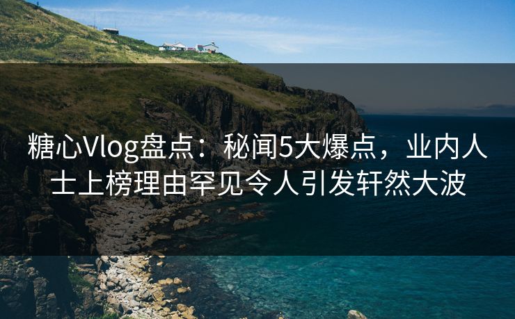 糖心Vlog盘点：秘闻5大爆点，业内人士上榜理由罕见令人引发轩然大波