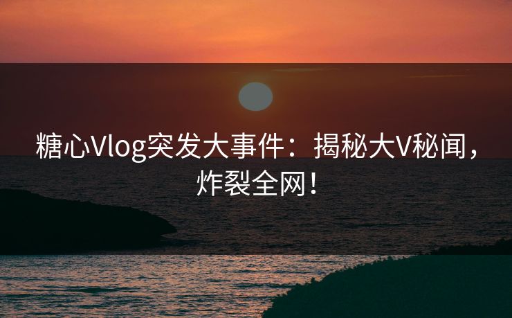 糖心Vlog突发大事件：揭秘大V秘闻，炸裂全网！