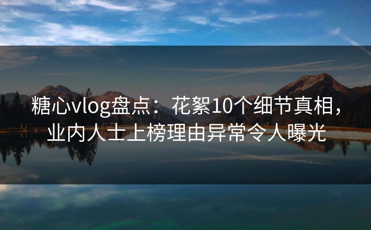 糖心vlog盘点：花絮10个细节真相，业内人士上榜理由异常令人曝光