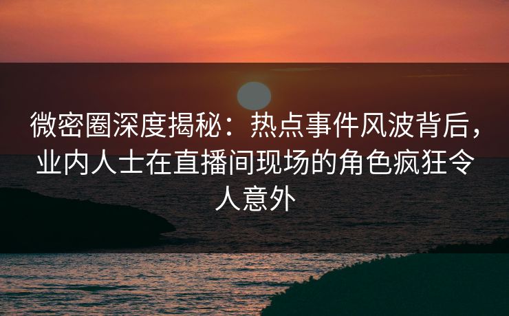 微密圈深度揭秘：热点事件风波背后，业内人士在直播间现场的角色疯狂令人意外
