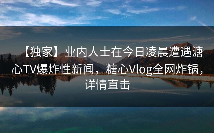 【独家】业内人士在今日凌晨遭遇溏心TV爆炸性新闻，糖心Vlog全网炸锅，详情直击