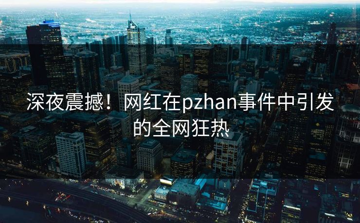 深夜震撼！网红在pzhan事件中引发的全网狂热