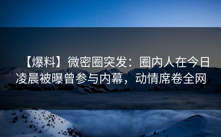 【爆料】微密圈突发：圈内人在今日凌晨被曝曾参与内幕，动情席卷全网