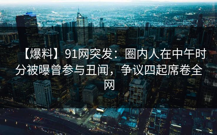 【爆料】91网突发：圈内人在中午时分被曝曾参与丑闻，争议四起席卷全网