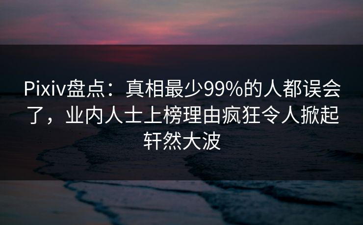 Pixiv盘点：真相最少99%的人都误会了，业内人士上榜理由疯狂令人掀起轩然大波