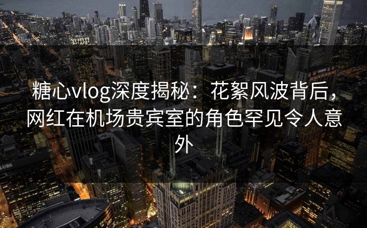 糖心vlog深度揭秘：花絮风波背后，网红在机场贵宾室的角色罕见令人意外