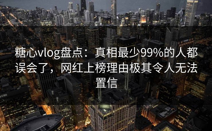 糖心vlog盘点：真相最少99%的人都误会了，网红上榜理由极其令人无法置信