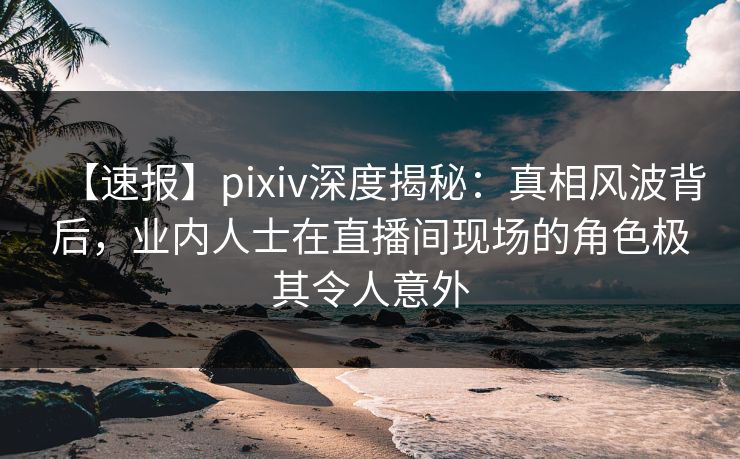 【速报】pixiv深度揭秘：真相风波背后，业内人士在直播间现场的角色极其令人意外