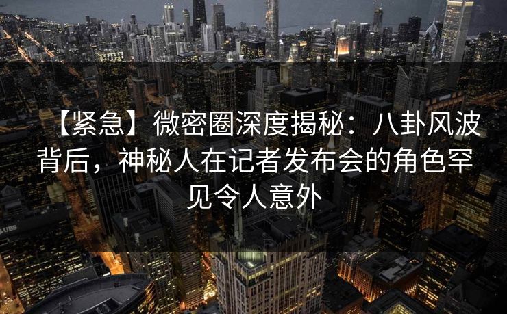 【紧急】微密圈深度揭秘：八卦风波背后，神秘人在记者发布会的角色罕见令人意外