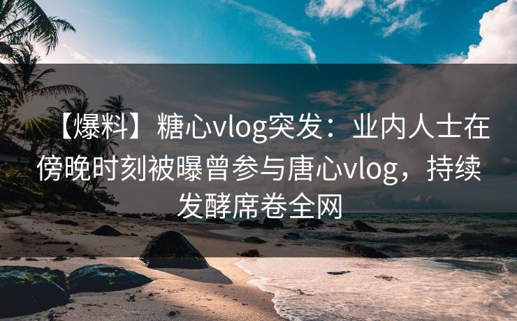 【爆料】糖心vlog突发：业内人士在傍晚时刻被曝曾参与唐心vlog，持续发酵席卷全网