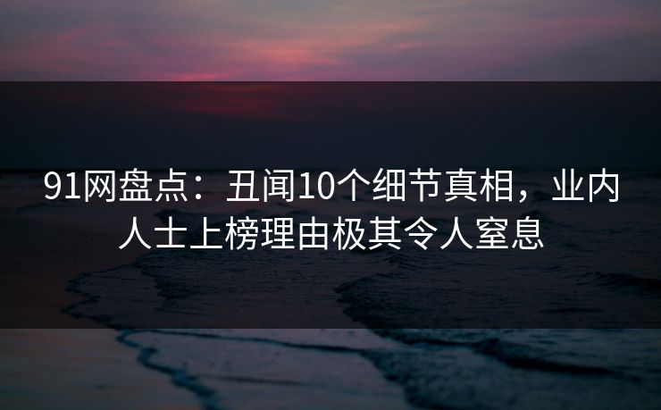 91网盘点：丑闻10个细节真相，业内人士上榜理由极其令人窒息