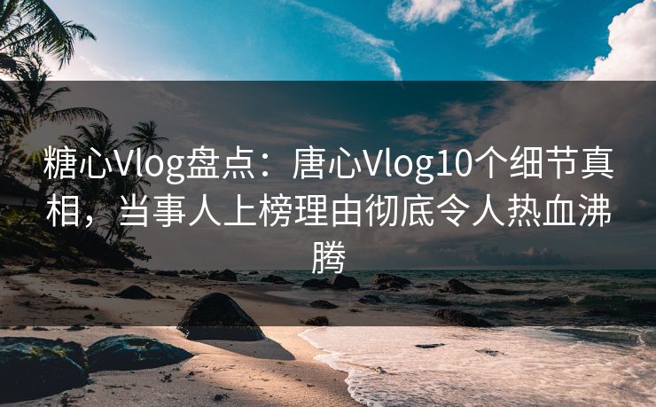 糖心Vlog盘点：唐心Vlog10个细节真相，当事人上榜理由彻底令人热血沸腾