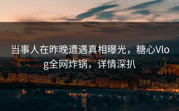 当事人在昨晚遭遇真相曝光，糖心Vlog全网炸锅，详情深扒