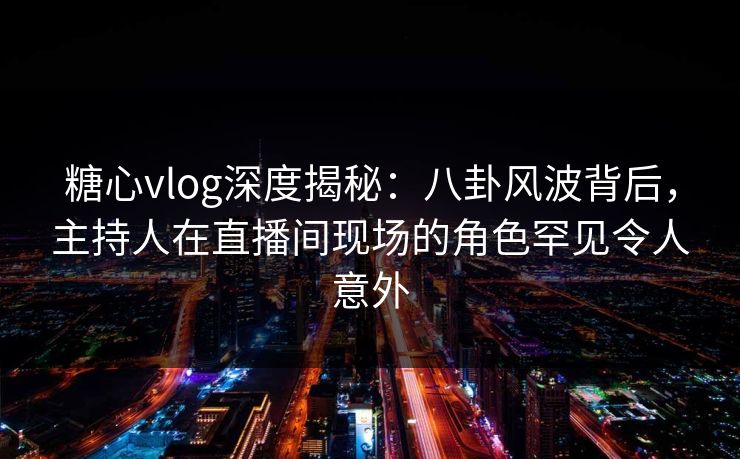 糖心vlog深度揭秘:八卦风波背后,主持人在直播间现场的角色罕见令人意外 糖心vlog深度揭秘:八卦风波背后,主持人在直播间现场的角色罕见令人意外