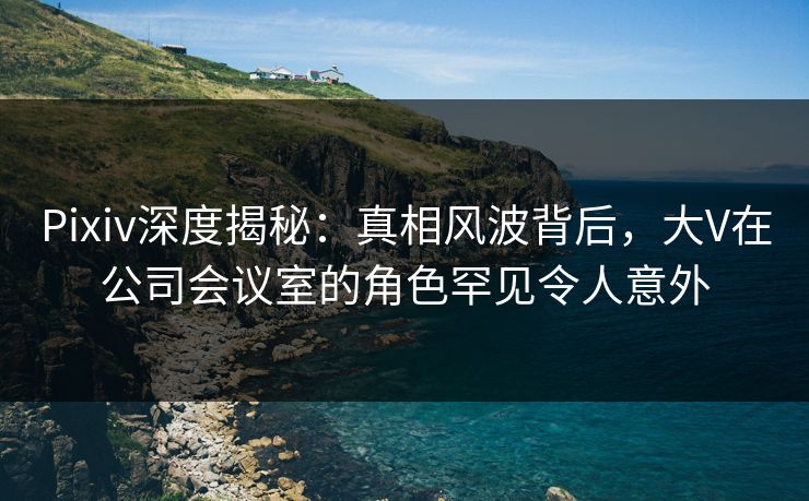 Pixiv深度揭秘：真相风波背后，大V在公司会议室的角色罕见令人意外