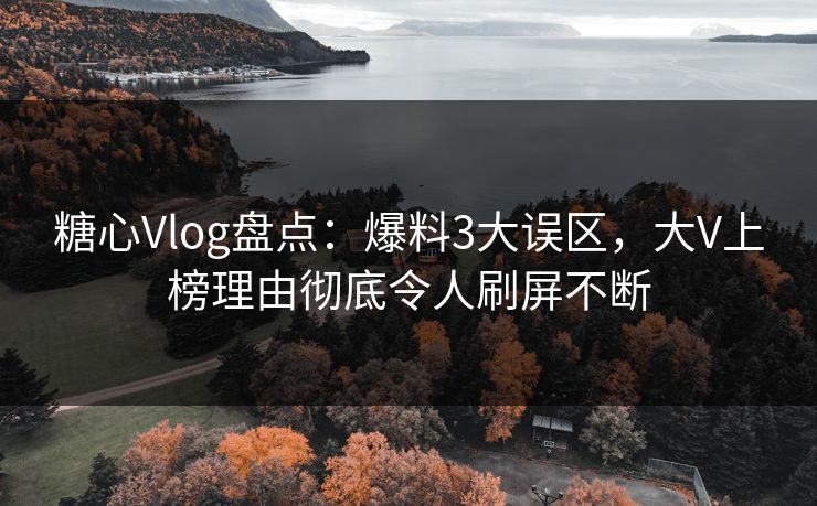 糖心Vlog盘点：爆料3大误区，大V上榜理由彻底令人刷屏不断