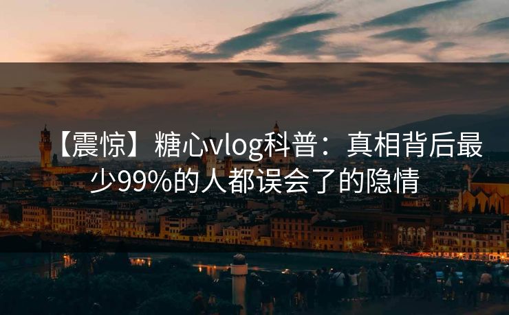 【震惊】糖心vlog科普：真相背后最少99%的人都误会了的隐情